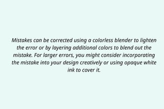 Mistakes can be corrected using a colorless blender to lighten
the error or by layering additional colors to blend out the
mistake. For larger errors, you might consider incorporating
the mistake into your design creatively or using opaque white
ink to cover it.
 