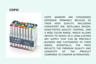 COPIC
COPIC MARKERS ARE CONSIDERED
EXPENSIVE PRIMARILY BECAUSE OF
THEIR HIGH QUALITY, INCLUDING
CONSISTENT INK, REFILLABLE DESIGN,
HAND-TESTED QUALITY CONTROL, AND
A WIDE COLOR RANGE, WHICH ALLOWS
ARTISTS TO INVEST IN A LONG-LASTING
ART SUPPLY THAT CAN BE PRECISELY
BLENDED AND CUSTOMIZED TO THEIR
NEEDS; ESSENTIALLY, THE PRICE
REFLECTS THE PREMIUM QUALITY AND
LONGEVITY OF THE PRODUCT
COMPARED TO CHEAPER ALTERNATIVES.
 