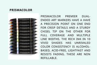PRISMACOLOR PREMIER DUAL-
ENDED ART MARKERS HAVE A HAVE
A PRECISION POINT ON ONE END
FOR CRISP DETAILS AND A STURDY
CHISEL TIP ON THE OTHER FOR
FULL COVERAGE AND MULTIPLE
LINE WIDTHS. THE RICH INK IN 10
VIVID SHADES HAS UNRIVALED
COLOR CONSISTENCY IS ALCOHOL-
BASED, ACID-FREE, LIGHTFAST AND
RESISTS FADING. THESE ARE NON
REFILLABLE.
PRISMACOLOR
 
