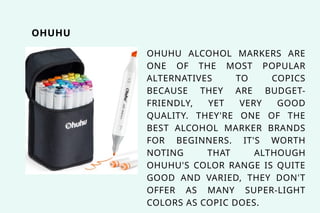 OHUHU ALCOHOL MARKERS ARE
ONE OF THE MOST POPULAR
ALTERNATIVES TO COPICS
BECAUSE THEY ARE BUDGET-
FRIENDLY, YET VERY GOOD
QUALITY. THEY'RE ONE OF THE
BEST ALCOHOL MARKER BRANDS
FOR BEGINNERS. IT'S WORTH
NOTING THAT ALTHOUGH
OHUHU'S COLOR RANGE IS QUITE
GOOD AND VARIED, THEY DON'T
OFFER AS MANY SUPER-LIGHT
COLORS AS COPIC DOES.
OHUHU
 