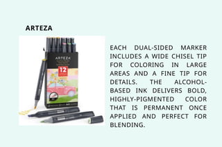 ARTEZA
EACH DUAL-SIDED MARKER
INCLUDES A WIDE CHISEL TIP
FOR COLORING IN LARGE
AREAS AND A FINE TIP FOR
DETAILS. THE ALCOHOL-
BASED INK DELIVERS BOLD,
HIGHLY-PIGMENTED COLOR
THAT IS PERMANENT ONCE
APPLIED AND PERFECT FOR
BLENDING.
 