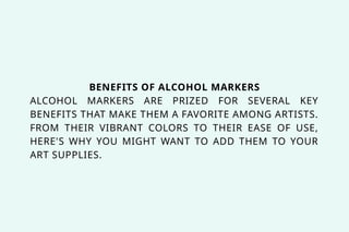 BENEFITS OF ALCOHOL MARKERS
ALCOHOL MARKERS ARE PRIZED FOR SEVERAL KEY
BENEFITS THAT MAKE THEM A FAVORITE AMONG ARTISTS.
FROM THEIR VIBRANT COLORS TO THEIR EASE OF USE,
HERE'S WHY YOU MIGHT WANT TO ADD THEM TO YOUR
ART SUPPLIES.
 