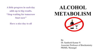 ALCOHOL
METABOLISM
A little progress in each day
adds up to big results.
“Stop waiting for tomorrow
Start now”
Have a nice day to all
By
Dr. Santhosh Kumar N
Associate Professor of Biochemistry
PRIMS, Warangal
 
