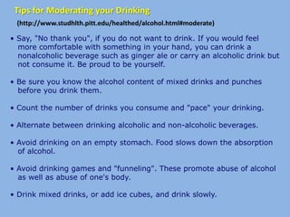 Tips for Moderating your Drinking
 (http://www.studhlth.pitt.edu/healthed/alcohol.html#moderate)

• Say, "No thank you", if you do not want to drink. If you would feel
  more comfortable with something in your hand, you can drink a
  nonalcoholic beverage such as ginger ale or carry an alcoholic drink but
  not consume it. Be proud to be yourself.

• Be sure you know the alcohol content of mixed drinks and punches
  before you drink them.

• Count the number of drinks you consume and "pace" your drinking.

• Alternate between drinking alcoholic and non-alcoholic beverages.

• Avoid drinking on an empty stomach. Food slows down the absorption
  of alcohol.

• Avoid drinking games and "funneling". These promote abuse of alcohol
  as well as abuse of one's body.

• Drink mixed drinks, or add ice cubes, and drink slowly.
 