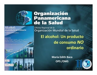 El alcohol: Un producto
                       de consumo NO
                              ordinario

                     María Edith Baca
Organización
                       OPS /OMS
Panamericana
de la Salud                               2004
 
