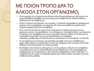 ΜΕ ΠΟΙΟΝΣΡΟΠΟ ΔΡΑΣΟ
ΑΛΚΟΟΛ ΢ΣΟΝ ΟΡΓΑΝΙ΢ΜΟ;
 Εύναι γεγονϐσ ϐτι η λογικό κατανϊλωςη αλκοϐλ μασ χαλαρώνει, βελτιώνει την
ψυχικό διϊθεςη, βοηθϊει τισ κοινωνικϋσ μασ επαφϋσ και ςε τελικό ανϊλυςη
προςτατεϑει την καρδιϊ μασ.
 Όταν το πρώτο ποτϐ φτϊςει ςτο ςτομϊχι, το αλκοϐλ απορροφϊται γρόγορα και
μπαύνει ςτην κυκλοφορύα του αύματοσ, απ’ ϐπου κατευθϑνεται αμϋςωσ ςτα
κϋντρα ευχαρύςτηςησ του εγκεφϊλου.
 Έτςι, ϋπειτα απϐ ϋνα και μϐνο ποτϐ, διεγεύρεται η παραγωγό ςημαντικών
χημικών ουςιών του εγκεφϊλου: τησ ντοπαμύνησ, τησ ςεροτονύνησ, των φυςικών
οπιοειδών του εγκεφϊλου και του γ- αμινοβουτυρικοϑ οξϋοσ. Οι ουςύεσ αυτϋσ
ςυνδυϊζονται μεταξϑ τουσ για να προκαλϋςουν το αύςθημα
ευφορύασ, χαλϊρωςησ και απώλειασ των αναςτολών που ςυνοδεϑει το αλκοϐλ.
 Αν ςυνεχύςουμε να πύνουμε, ϐχι μϐνο θα μασ ϋρθει ςϑντομα η διϊθεςη για
χορϐ, αλλϊ μπορεύ να αρχύςουμε να λϋμε και πρϊγματα για τα οπούα εύναι πολϑ
πιθανϐ να μετανιώςουμε την επϐμενη μϋρα.
 Αν εξϊλλου την επϐμενη μϋρα ϋχουμε «κενϐ» μνόμησ οι δομϋσ του εγκεφϊλου
που ευθϑνονται για τισ ςυναιςθηματικϋσ αντιδρϊςεισ και την καταγραφό και
αποθόκευςη των αναμνόςεων, και οι οπούεσ επηρεϊζονται απϐ το αλκοϐλ. Η
επύδραςό του ςε αυτϋσ τισ περιοχϋσ εξηγεύ γιατύ ϊλλοι κλαύνε και ϊλλοι γύνονται
επιθετικού ϐταν μεθϊνε.
 