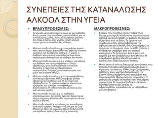 ΢ΤΝΕΠΕΙΕ΢ΣΗ΢ ΚΑΣΑΝΑΛΩ΢Η΢
ΑΛΚΟΟΛ ΢ΣΗΝΤΓΕΙΑ
 ΒΡΑΦΤΠΡΟΘΕ΢ΜΕ΢:
 Σο αλκοϐλ μετατρϋπεται ςτο ςώμα ςε ακεταλδεϏδη.
Αυτό η ουςύα εύναι υπεϑθυνη, μεταξϑ ϊλλων, για τισ
ςυνϋπειεσ τησ μϋθησ. Αυτϋσ οι διεργαςύεσ γύνονται
ςτο όπαρ. Επύςησ, ϐταν γύνεται χρόςη αλκοϐλ
παρατηροϑνται οι ακϐλουθεσ αλλαγϋσ:
 Με ϋνα επύπεδο αλκοϐλ 0-0,5: τα αιμοφϐρα αγγεύα
κϊτω απϐ το δϋρμα διαςτϋλλονται, γεγονϐσ το οπούο
προκαλεύ ϋνα δυςϊρεςτο αύςθημα. Η γεϑςη, η
ϐςφρηςη και η ϐραςη περιορύζονται λύγο ϐπωσ
περιοριςμϋνο επύςησ εύναι το αύςθημα του πϐνου.
 Με ϋνα επύπεδο αλκοϐλ 0,5-1,5: υπϊρχει μια αλλαγό
ςτη διϊθεςη και τη ςυμπεριφορϊ. Η μνόμη
εξαςθενύζει, η κριτικό ικανϐτητα γύνεται πιο
δϑςκολη, η ταχϑτητα αντύδραςησ εύναι
περιοριςμϋνη. Επηρεϊζεται ο ςυντονιςμϐσ των
μυών και η ϐραςη αλλϊζει.
 Με ϋνα επύπεδο αλκοϐλ 1,5-3 :οι προαναφερθεύςεσ
ςυνϋπειεσ αυξϊνονται. Η ςυμπεριφορϊ γύνεται
εξαιρετικϊ ςυναιςθηματικό. Οι αυτοκριτικϋσ
εξαφανύζονται. Σο πρϐςωπο γύνεται κϐκκινο και
πρηςμϋνο, και οι κϐρεσ των οφθαλμών
διαςτϋλλονται. Η πιθανϐτητα τησ ναυτύα και του
εμετοϑ εύναι υψηλό.
 Με ϋνα επύπεδο αλκοϐλ 3-4 :οι αιςθόςεισ
υπολειτουργοϑν. Αυτϐσ που ϋχει πιει βρύςκεται ςε
πλόρη ςϑγχυςη. Με δυςκολύα παρατηρεύ αυτϊ που
ακοϑει ό βλϋπει.
 Με επύπεδο αλκοϐλ 4 ο κύνδυνοσ τησ αναιςθηςύασ
εύναι πολϑ υψηλϐσ. Τπϊρχει κύνδυνοσ για τη ζωό.
Μπορεύ να πϋςει ςε κώμα και τελικϊ πεθαύνει απϐ
μια καρδιακό κρύςη ό διακοπό τησ αναπνοόσ.
ΜΑΚΡΟΠΡΟΘΕ΢ΜΕ΢:
 Εκεύνοι που ςυνόθωσ πύνουν πϊρα πολϑ
διατρϋχουν υψηλϐ κύνδυνο να παρουςιϊςουν
κϊποια οργανικό βλϊβη. Ο βαθμϐσ τησ ζημιϊσ
εξαρτϊται απϐ τη δϐςη.Σα ϐργανα που
ςυμβϊλουν ςτην απορρϐφηςη και την
αφομούωςη του αλκοϐλ, ϐπωσ το ςτομϊχι, το
όπαρ και το πϊγκρεασ εύναι ευπαθό. Επύςησ ο
εγκϋφαλοσ υποφϋρει απϐ την ςυνεχό
κατϊχρηςη.Σο όπαρ εύναι ϋνα ςημαντικϐ
ϐργανο για τον μεταβολιςμϐ του αλκοϐλ. Η
υπερβολικό χρόςη αλκοϐλ μπορεύ να
προκαλϋςει εκφυλιςμϐ του όπατοσ.
 Η πιο γνωςτό ανύατη διαταραχό του όπατοσ που
προκαλεύται απϐ κατϊχρηςη αλκοϐλ εύναι η
κύρρωςη του όπατοσ. Άλλεσ ςυχνϋσ οργανικϋσ
παθόςεισ εύναι γαςτρύτιδα (μϐλυνςη τησ
βλεννώδουσ μεμβρϊνησ του ςτομϊχου) και
παγκρεατύτιδα (φλεγμονό ςτο πϊγκρεασ). Η
γαςτρύτιδα μπορεύ να προκαλϋςει ςτομαχικό
αιμορραγύα. Η παγκρεατύτιδα επιτρϋπει ςε
λιγϐτερεσ θρεπτικϋσ ουςύεσ να
αφομοιωθοϑν, προκαλώντασ μεταξϑ ϊλλων
μεύωςη βϊρουσ
 