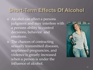    Alcohol can affect a persons
    judgment and may interfere with
    a persons ability to control
    decisions, behavior and
    emotions.
   The chances of contracting
    sexually transmitted diseases,
    unplanned pregnancies, and
    violence is greatly increased
    when a person is under the
    influence of alcohol.
                                      10
 