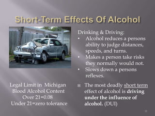 Drinking & Driving:
                          • Alcohol reduces a persons
                             ability to judge distances,
                             speeds, and turns.
                          • Makes a person take risks
                             they normally would not.
                          • Slows down a persons
                             reflexes.
Legal Limit in Michigan      The most deadly short term
 Blood Alcohol Content        effect of alcohol is driving
     Over 21=0.08             under the influence of
Under 21=zero tolerance       alcohol. (DUI)
                                                        11
 