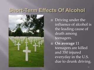    Driving under the
    influence of alcohol is
    the leading cause of
    death among
    teenagers.
   On average 11
    teenagers are killed
    and 350 injured
    everyday in the U.S.
    due to drunk driving.
                        12
 