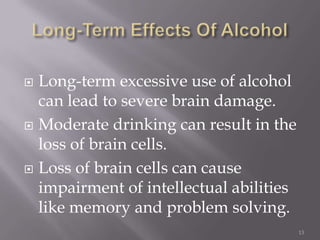  Long-term excessive use of alcohol
  can lead to severe brain damage.
 Moderate drinking can result in the
  loss of brain cells.
 Loss of brain cells can cause
  impairment of intellectual abilities
  like memory and problem solving.
                                         13
 