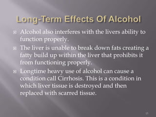    Alcohol also interferes with the livers ability to
    function properly.
   The liver is unable to break down fats creating a
    fatty build up within the liver that prohibits it
    from functioning properly.
   Longtime heavy use of alcohol can cause a
    condition call Cirrhosis. This is a condition in
    which liver tissue is destroyed and then
    replaced with scarred tissue.


                                                    15
 