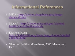    NIDA - http://www.drugabuse.gov/drugs-
    abuse/alcohol

   NIAAA - http://www.niaaa.nih.gov/alcohol-
    health/alcohols-effects-body

   Kidshealth.org -
    http://kidshealth.org/teen/drug_alcohol/alcohol
    /alcohol.html

   Glencoe Health and Wellness, 2005, Meeks and
    Heit
 