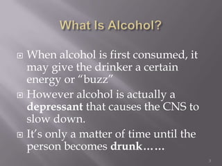  When alcohol is first consumed, it
  may give the drinker a certain
  energy or “buzz”
 However alcohol is actually a
  depressant that causes the CNS to
  slow down.
 It’s only a matter of time until the
  person becomes drunk……
                                         3
 