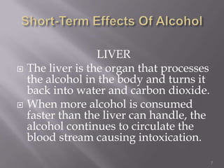 LIVER
 The liver is the organ that processes
  the alcohol in the body and turns it
  back into water and carbon dioxide.
 When more alcohol is consumed
  faster than the liver can handle, the
  alcohol continues to circulate the
  blood stream causing intoxication.

                                          7
 