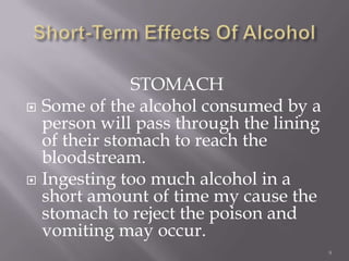STOMACH
 Some of the alcohol consumed by a
  person will pass through the lining
  of their stomach to reach the
  bloodstream.
 Ingesting too much alcohol in a
  short amount of time my cause the
  stomach to reject the poison and
  vomiting may occur.
                                        9
 
