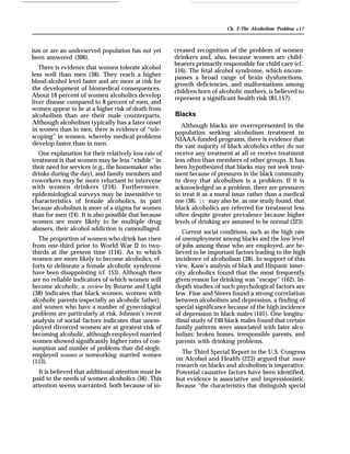 Ch. 2–The Alcoholism Problem q 17
ism or are an underserved population has not yet
been answered (306).
There is evidence that women tolerate alcohol
less well than men (38). They reach a higher
blood-alcohol level faster and are more at risk for
the development of biomedical consequences.
About 16 percent of women alcoholics develop
liver disease compared to 8 percent of men, and
women appear to be at a higher risk of death from
alcoholism than are their male counterparts.
Although alcoholism typically has a later onset
in women than in men, there is evidence of “tele-
scoping” in women, whereby medical problems
develop faster than in men.
One explanation for their relatively low rate of
treatment is that women may be less “visible” in
their need for services (e.g., the homemaker who
drinks during the day), and family members and
coworkers may be more reluctant to intervene
with women drinkers (216). Furthermore,
epidemiological surveys may be insensitive to
characteristics of female alcoholics, in part
because alcoholism is more of a stigma for women
than for men (24). It is also possible that because
women are more likely to be multiple drug
abusers, their alcohol addiction is camouflaged.
The proportion of women who drink has risen
from one-third prior to World War II to two-
thirds at the present time (116). As to which
women are more likely to become alcoholics, ef-
forts to delineate a female alcoholic syndrome
have been disappointing (cf. 153). Although there
are no reliable indicators of which women will
become alcoholic, a review by Bourne and Light
(38) indicates that black women, women with
alcoholic parents (especially an alcoholic father),
and women who have a number of gynecological
problems are particularly at risk. Johnson’s recent
analysis of social factors indicates that unem-
ployed divorced women are at greatest risk of
becoming alcoholic, although employed married
women showed significantly higher rates of con-
sumption and number of problems than did single,
employed women or nonworking married women
(153).
It is believed that additional attention must be
paid to the needs of women alcoholics (36). This
attention seems warranted, both because of in-
creased recognition of the problem of women
drinkers and, also, because women are child-
bearers primarily responsible for child care (cf.
116). The fetal alcohol syndrome, which encom-
passes a broad range of brain dysfunctions,
growth deficiencies, and malformations among
children born of alcoholic mothers, is believed to
represent a significant health risk (85,157).
Blacks
Although blacks are overrepresented in the
population seeking alcoholism treatment in
NIAAA-funded programs, there is evidence that
the vast majority of bIack alcoholics either do not
receive any treatment at all or receive treatment
less often than members of other groups. It has
been hypothesized that blacks may not seek treat-
ment because of pressures in the black community
to deny that alcoholism is a problem. If it is
acknowledged as a problem, there are pressures
to treat it as a moral issue rather than a medical
one (38). It may also be, as one study found, that
black alcoholics are referred for treatment less
often despite greater prevalence because higher
levels of drinking are assumed to be normal (323).
Current social conditions, such as the high rate
of unemployment among blacks and the low level
of jobs among those who are employed, are be-
lieved to be important factors leading to the high
incidence of alcoholism (38). In support of this
view, Kane’s analysis of black and Hispanic inner-
city alcoholics found that the most frequently
given reason for drinking was “escape” (162). In-
depth studies of such psychological factors are
few. Fine and Steers found a strong correlation
between alcoholism and depression, a finding of
special significance because of the high incidence
of depression in black males (101). One longitu-
dinal study of 240 black males found that certain
family patterns were associated with later alco-
holism: broken homes, irresponsible parents, and
parents with drinking problems.
The Third Special Report to the U.S. Congress
on Alcohol and Health (223) argued that more
research on blacks and alcoholism is imperative.
Potential causative factors have been identified,
but evidence is associative and impressionistic.
Because “the characteristics that distinguish special
 