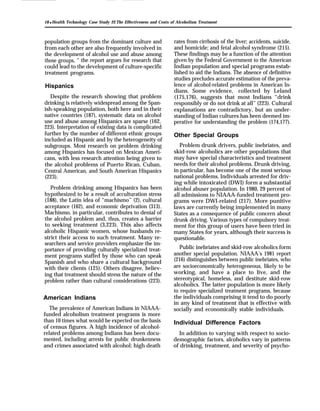 18 q Health Technology Case Study 22: The Effectiveness and Costs of Alcoholism Treatment
population groups from the dominant culture and
from each other are also frequently involved in
the development of alcohol use and abuse among
those groups, ” the report argues for research that
could lead to the development of culture-specific
treatment programs.
Hispanics
Despite the research showing that problem
drinking is relatively widespread among the Span-
ish-speaking population, both here and in their
native countries (187), systematic data on alcohol
use and abuse among Hispanics are sparse (162,
223). Interpretation of existing data is complicated
further by the number of different ethnic groups
included as Hispanic and by the heterogeneity of
subgroups. Most research on problem drinking
among Hispanics has focused on Mexican Ameri-
cans, with less research attention being given to
the alcohol problems of Puerto Rican, Cuban,
Central American, and South American Hispanics
(223).
Problem drinking among Hispanics has been
hypothesized to be a result of acculturation stress
(188), the Latin idea of “machismo” (2), cultural
acceptance (162), and economic deprivation (313).
Machismo, in particular, contributes to denial of
the alcohol problem and, thus, creates a barrier
to seeking treatment (3,223). This also affects
alcoholic Hispanic women, whose husbands re-
strict their access to such treatment. Many re-
searchers and service providers emphasize the im-
portance of providing culturally specialized treat-
ment programs staffed by those who can speak
Spanish and who share a cultural background
with their clients (125). Others disagree, believ-
ing that treatment should stress the nature of the
problem rather than cultural considerations (223).
American Indians
The prevalence of American Indians in NIAAA-
funded alcoholism treatment programs is more
than 10 times what would be expected on the basis
of census figures. A high incidence of alcohol-
related problems among Indians has been docu-
mented, including arrests for public drunkenness
and crimes associated with alcohol; high death
rates from cirrhosis of the liver; accidents, suicide,
and homicide; and fetal alcohol syndrome (215).
These findings may be a function of the attention
given by the Federal Government to the American
Indian population and special programs estab-
lished to aid the Indians. The absence of definitive
studies precludes accurate estimation of the preva-
lence of alcohol-related problems in American In-
dians. Some evidence, collected by Leland
(175,176), suggests that most Indians “drink
responsibly or do not drink at all” (223). Cultural
explanations are contradictory, but an under-
standing of Indian cultures has been deemed im-
perative for understanding the problem (174,177).
Other Special Groups
Problem drunk drivers, public inebriates, and
skid-row alcoholics are other populations that
may have special characteristics and treatment
needs for their alcohol problems. Drunk driving,
in particular, has become one of the most serious
national problems. Individuals arrested for driv-
ing while intoxicated (DWI) form a substantial
alcohol abuser population. In 1980, 29 percent of
all admissions to NIAAA-funded treatment pro-
grams were DWI-related (217). More punitive
laws are currently being implemented in many
States as a consequence of public concern about
drunk driving. Various types of compulsory treat-
ment for this group of users have been tried in
many States for years, although their success is
questionable.
Public inebriates and skid-row alcoholics form
another special population. NIAAA’s 1981 report
(216) distinguishes between public inebriates, who
are socioeconomically heterogeneous, likely to be
working, and have a place to live, and the
stereotypical, homeless, and destitute skid-row
alcoholics. The latter population is more likely
to require specialized treatment programs, because
the individuals comprising it tend to do poorly
in any kind of treatment that is effective with
socially and economically stable individuals.
Individual Difference Factors
In addition to varying with respect to socio-
demographic factors, alcoholics vary in patterns
of drinking, treatment, and severity of psycho-
 