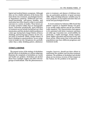 Ch. 2–The Alcoholism Problem 19
logical and medical history symptoms. Although
there are few reliable indicators of the factors that
lead clients into treatment, psychological factors
of dependency/passivity, intellectual and emo-
tional functioning, self-esteem, hostility, and
motivation have been found to relate to successful
outcomes in a variety of studies. These factors are
of weaker predictive ability than are demographic
factors. Somewhat paradoxically, good indicators
of treatment success include having had one’s first
intoxication and first alcohol-related problems at
a later age, having had a longer history of heavy
drinking, and having had a history of AA con-
tact prior to treatment. While a longer history of
heavy drinking is a good predictor, severe symp-
toms at intake are not. Symptoms of a periodic
rather than a daily drinking pattern, abstinence
CONCLUSIONS
The present review of the etiology of alcoholism
and the effects of alcoholism on various subgroups
illustrates the complexity of alcoholism as a social
and health care problem. Alcoholism and alcohol
abuse have multiple origins and affect diverse
groups of individuals. That the phenomenon is
prior to treatment, and absence of delirium trem-
ens, are particularly predictive of good outcomes
(306). These drinking behavior variables may be
more predictive of successful outcomes than are
social and psychological factors.
A recent analysis by Solomon (304) found that
patients’ exposure to outpatient therapy was great-
er for socially stable patients and the less alcohol-
ically impaired. The characteristics that appear
to be associated with better treatment outcomes
are older age, Caucasian race, social stability (in
particular, a stable marriage), steady employ-
ment, higher education and income levels, and
fewer arrests. What seems clear is that particular
populations may have different prognoses and
treatment needs.
complex, however, should not deter efforts to
understand the problem and develop treatment
solutions. The problems of alcoholism and alcohol
abuse are too serious, in terms of their impact on
the Nation, for the problem to be ignored.
 