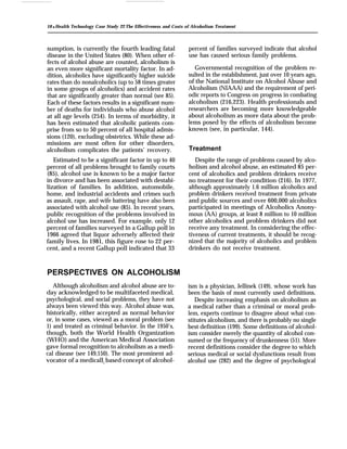 10 q Health Technology Case Study 22: The Effectiveness and Costs of Alcoholism Treatment
sumption, is currently the fourth leading fatal
disease in the United States (80). When other ef-
fects of alcohol abuse are counted, alcoholism is
an even more significant mortality factor. In ad-
dition, alcoholics have significantly higher suicide
rates than do nonalcoholics (up to 58 times greater
in some groups of alcoholics) and accident rates
that are significantly greater than normal (see 85).
Each of these factors results in a significant num-
ber of deaths for individuals who abuse alcohol
at all age levels (254). In terms of morbidity, it
has been estimated that alcoholic patients com-
prise from so to 50 percent of all hospital admis-
sions (120), excluding obstetrics. While these ad-
missions are most often for other disorders,
alcoholism complicates the patients’ recovery.
Estimated to be a significant factor in up to 40
percent of all problems brought to family courts
(85), alcohol use is known to be a major factor
in divorce and has been associated with destabi-
lization of families. In addition, automobile,
home, and industrial accidents and crimes such
as assault, rape, and wife battering have also been
associated with alcohol use (85). In recent years,
public recognition of the problems involved in
alcohol use has increased. For example, only 12
percent of families surveyed in a Gallup poll in
1966 agreed that liquor adversely affected their
family lives. In 1981, this figure rose to 22 per-
cent, and a recent Gallup poll indicated that 33
PERSPECTIVES ON ALCOHOLISM
Although alcoholism and alcohol abuse are to-
day acknowledged to be multifaceted medical,
psychological, and social problems, they have not
always been viewed this way. Alcohol abuse was,
historically, either accepted as normal behavior
or, in some cases, viewed as a moral problem (see
1) and treated as criminal behavior. In the 1950’s,
though, both the World Health Organization
(WHO) and the American Medical Association
gave formal recognition to alcoholism as a medi-
cal disease (see 149,150). The most prominent ad-
vocator of a medically based concept of alcohol-
percent of families surveyed indicate that alcohol
use has caused serious family problems.
Governmental recognition of the problem re-
sulted in the establishment, just over 10 years ago,
of the National Institute on Alcohol Abuse and
Alcoholism (NIAAA) and the requirement of peri-
odic reports to Congress on progress in combating
alcoholism (216,223). Health professionals and
researchers are becoming more knowledgeable
about alcoholism as more data about the prob-
lems posed by the effects of alcoholism become
known (see, in particular, 144).
Treatment
Despite the range of problems caused by alco-
holism and alcohol abuse, an estimated 85 per-
cent of alcoholics and problem drinkers receive
no treatment for their condition (216). In 1977,
although approximately 1.6 million alcoholics and
problem drinkers received treatment from private
and public sources and over 600,000 alcoholics
participated in meetings of Alcoholics Anony-
mous (AA) groups, at least 8 million to 10 million
other alcoholics and problem drinkers did not
receive any treatment. In considering the effec-
tiveness of current treatments, it should be recog-
nized that the majority of alcoholics and problem
drinkers do not receive treatment.
ism is a physician, Jellinek (149), whose work has
been the basis of most currently used definitions.
Despite increasing emphasis on alcoholism as
a medical rather than a criminal or moral prob-
lem, experts continue to disagree about what con-
stitutes alcoholism, and there is probably no single
best definition (199). Some definitions of alcohol-
ism consider merely the quantity of alcohol con-
sumed or the frequency of drunkenness (51). More
recent definitions consider the degree to which
serious medical or social dysfunctions result from
alcohol use (282) and the degree of psychological
 