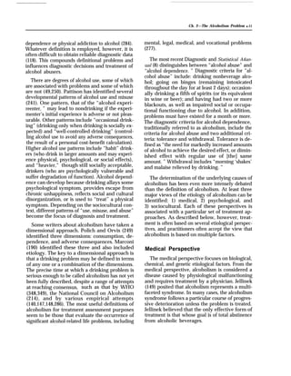 Ch. 2—The Alcoholism Problem q 11
dependence or physical addiction to alcohol (284).
Whatever definition is employed, however, it is
often difficult to obtain reliable diagnostic data
(118). This compounds definitional problems and
influences diagnostic decisions and treatment of
alcohol abusers.
There are degrees of alcohol use, some of which
are associated with problems and some of which
are not (49,250). Pattison has identified several
developmental patterns of alcohol use and misuse
(241). One pattern, that of the “alcohol experi-
reenter, ” may lead to nondrinking if the experi-
menter’s initial experience is adverse or not pleas-
urable. Other patterns include “occasional drink-
ing” (drinking only when drinking is socially ex-
pected) and “well-controlled drinking” (control-
ling alcohol use to avoid any adverse consequences,
the result of a personal cost-benefit calculation).
Higher alcohol use patterns include “habit” drink-
ers (who drink in larger amounts and may experi-
ence physical, psychological, or social effects),
and “heavier,” though still socially acceptable,
drinkers (who are psychologically vulnerable and
suffer degradation of function). Alcohol depend-
ence can develop because drinking allays some
psychological symptom, provides escape from
chronic unhappiness, reflects social and cultural
disorganization, or is used to “treat” a physical
symptom. Depending on the sociocultural con-
text, different patterns of “use, misuse, and abuse”
become the focus of diagnosis and treatment.
Some writers about alcoholism have taken a
dimensional approach. Polich and Orvis (249)
identified three dimensions: consumption, de-
pendence, and adverse consequences. Marconi
(190) identified these three and also included
etiology. The key to a dimensional approach is
that a drinking problem may be defined in terms
of any one or a combination of the dimensions.
The precise time at which a drinking problem is
serious enough to be called alcoholism has not yet
been fully described, despite a range of attempts
at reaching consensus, such as that by WHO
(348,349), the National Council on Alcoholism
(214), and by various empirical attempts
(140,147,148,286). The most useful definitions of
alcoholism for treatment assessment purposes
seem to be those that evaluate the occurrence of
significant alcohol-related life problems, including
mental, legal, medical, and vocational problems
(277).
The most recent Diagnostic and Statistical A4an-
ual (8) distinguishes between “alcohol abuse” and
“alcohol dependence. ” Diagnostic criteria for “al-
cohol abuse” include: drinking nonbeverage alco-
hol; going on binges (remaining intoxicated
throughout the day for at least 2 days); occasion-
ally drinking a fifth of spirits (or its equivalent
in wine or beer); and having had two or more
blackouts, as well as impaired social or occupa-
tional functioning due to alcohol. In addition,
problems must have existed for a month or more.
The diagnostic criteria for alcohol dependence,
traditionally referred to as alcoholism, include the
criteria for alcohol abuse and two additional cri-
teria: tolerance and withdrawal. Tolerance is de-
fined as “the need for markedly increased amounts
of alcohol to achieve the desired effect, or dimin-
ished effect with regular use of [the] same
amount. ” Withdrawal includes “morning ‘shakes’
and malaise relieved by drinking. ”
The determination of the underlying causes of
alcoholism has been even more intensely debated
than the definition of alcoholism. At least three
major views of the etiology of alcoholism can be
identified: 1) medical, 2) psychological, and
3) sociocultural. Each of these perspectives is
associated with a particular set of treatment ap-
proaches. As described below, however, treat-
ment is often based on several etiological perspec-
tives, and practitioners often accept the view that
alcoholism is based on multiple factors.
Medical Perspective
The medical perspective focuses on biological,
chemical, and genetic etiological factors. From the
medical perspective, alcoholism is considered a
disease caused by physiological malfunctioning
and requires treatment by a physician. Jellinek
(149) posited that alcoholism represents a multi-
faceted syndrome. In many cases, the alcoholism
syndrome follows a particular course of progres-
sive deterioration unless the problem is treated.
Jellinek believed that the only effective form of
treatment is that whose goal is of total abstinence
from alcoholic beverages.
 