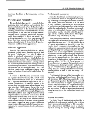 Ch. 2–The Alcoholism Problem q 13
tors from the effects of the intrauterine environ-
ment.
Psychological Perspective
The psychological perspective views alcoholism
as arising from motivational and emotional dys-
functions in individuals. When dysfunction is pre-
ceded by, or occurs in the absence of, problem
drinking, alcoholism is considered to be a second-
ary diagnosis. When there are no major preexist-
ing psychiatric problems, alcoholism is the pri-
mary diagnosis (48,277). There are actually sev-
eral psychological perspectives, representing dif-
ferent theoretical approaches to alcoholism. These
perspectives include: 1) behavioral, 2) psycho-
dynamic, and 3) systems approaches.
Behavioral Approaches
Behavior theorists view alcoholism as a learned
response. In their view, the drinking of alcohol
becomes “reinforcing;” i.e., the drinking of
alcohol is associated with positive, rewarding ex-
periences, Positive reinforcers for alcohol use in-
clude tension reduction, release of inhibitions, and
facilitation of social interaction. Learning particu-
lar alcohol responses can occur through classical
conditioning (Pavlovian), operant conditioning
(Skinnerian), or modeling processes (192). Each
of these conditioning processes indicates a sep-
arate mechanism through which alcoholism de-
velops.
A version of the behavioral approach is based
on cognitive behavior theory (191) which posits
that reinforcement lies “in the eye of the behold-
er.” Cognitive behaviorists hypothesize, for ex-
ample, that alcoholics drink in an attempt to de-
crease their levels of stress, referred to as “ten-
sion reduction” (56,65), despite the fact that physi-
ological evidence indicates that alcohol actually
increases tension (277). For example, Higgins and
Marlatt found that male subjects in a laboratory
experiment who expected to be evaluated drank
significantly more alcohol than did low-fear con-
trol subjects (134). Berglas and Jones found that
males, but not females, who were uncertain about
success on a task chose a performance-inhibiting
drug (designed to mimic alcohol ingestion), pre-
sumably to reduce tension about performance
(27,155).
Psychodynamic Approaches
From the traditional psychoanalytic perspec-
tive, alcoholism is seen as a symptom of underly-
ing pathology resulting from unconscious con-
flicts. These conflicts are assumed to be the result
of early childhood experiences and an outgrowth
of interactions and fantasies about relationships
within the nuclear family. According to this appli-
cation of psychoanalytic theory, once the conflict
is recognized and the patient is helped to gain in-
sight into the problem, dysfunctional drinking be-
havior will stop naturally (170,329).
Several longitudinal studies have found an asso-
ciation between adult drinking and early patho-
logical family experience (159,180,193,265). Lack
of control, aggressiveness, impulsivity, and dis-
ruptive family experiences (such as loss of a par-
ent) are seen as precursors to various types of
psychopathology, including alcoholism. The im-
mature level of development that characterizes
alcoholics is another emphasis of psychodynamic
approaches (22,287). Many studies have failed to
find specific personality traits that, prior to evi-
dence of an alcohol problem, differentiate alcohol-
ics from others (14,270,311). There is some evi-
dence, however, to suggest that alcoholics, once
drinking, show similar personality traits, includ-
ing low stress tolerance (179), dependency, impul-
sivity (5o), and feelings of isolation, insecurity,
and depression as well as poor self-image (146,
333,346).
Psychoanalytic theory, while historically very
important and influential, is no longer theoretic-
ally dominant (227). More important today is the
psychodynamic position that builds on some of
the basic assumptions of original psychoanalytic
theory, but has modified and adapted its compo-
nents. From this perspective, all behavior, includ-
ing alcoholism, is seen as being heavily shaped
by early experiences, but maintained by current
events.
Systems Approaches
The belief that alcoholism is sustained by a
pathological environment underlies the systems
theory approach to alcoholism. In this view, alco-
holic behavior in an individual is seen as only the
tip of an iceberg, the iceberg being a continuing
 