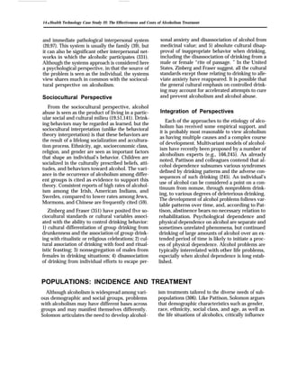 14 q Health Technology Case Study 22: The Effectiveness and Costs of Alcoholism Treatment
and immediate pathological interpersonal system
(20,97). This system is usually the family (39), but
it can also be significant other interpersonal net-
works in which the alcoholic participates (331).
Although the systems approach is considered here
a psychological perspective, in that the source of
the problem is seen as the individual, the systems
view shares much in common with the sociocul-
tural perspective on alcoholism.
Sociocultural Perspective
From the sociocultural perspective, alcohol
abuse is seen as the product of living in a partic-
ular social and cultural milieu (19,51,141). Drink-
ing behaviors may be regarded as learned, but the
sociocultural interpretation (unlike the behavioral
theory interpretation) is that these behaviors are
the result of a lifelong socialization and accultura-
tion process. Ethnicity, age, socioeconomic class,
religion, and gender are seen as important factors
that shape an individual’s behavior. Children are
socialized in the culturally prescribed beliefs, atti-
tudes, and behaviors toward alcohol. The vari-
ance in the occurrence of alcoholism among differ-
ent groups is cited as evidence to support this
theory. Consistent reports of high rates of alcohol-
ism among the Irish, American Indians, and
Swedes, compared to lower rates among Jews,
Mormons, and Chinese are frequently cited (59).
Zinberg and Fraser (351) have posited five so-
ciocultural standards or cultural variables associ-
ated with the ability to control drinking behavior:
1) cultural differentiation of group drinking from
drunkenness and the association of group drink-
ing with ritualistic or religious celebrations; 2) cul-
tural association of drinking with food and ritual-
istic feasting; 3) nonsegregation of males from
females in drinking situations; 4) disassociation
of drinking from individual efforts to escape per-
sonal anxiety and disassociation of alcohol from
medicinal value; and 5) absolute cultural disap-
proval of inappropriate behavior when drinking,
including the disassociation of drinking from a
male or female “rite of passage. ” In the United
States, Zinberg and Fraser suggest, all the cultural
standards except those relating to drinking to alle-
viate anxiety have reappeared. It is possible that
the general cultural emphasis on controlled drink-
ing may account for accelerated attempts to cure
and prevent alcoholism and alcohol abuse.
Integration of Perspectives
Each of the approaches to the etiology of alco-
holism has received some empirical support, and
it is probably most reasonable to view alcoholism
as having multiple causes and a complex course
of development. Multivariant models of alcohol-
ism have recently been proposed by a number of
alcoholism experts (e.g., 166,245). As already
noted, Pattison and colleagues contend that al-
cohol dependence subsumes various syndromes
defined by drinking patterns and the adverse con-
sequences of such drinking (245). An individual’s
use of alcohol can be considered a point on a con-
tinuum from nonuse, through nonproblem drink-
ing, to various degrees of deleterious drinking.
The development of alcohol problems follows var-
iable patterns over time, and, according to Pat-
tison, abstinence bears no necessary relation to
rehabilitation. Psychological dependence and
physical dependence on alcohol are separate and
sometimes unrelated phenomena, but continued
drinking of large amounts of alcohol over an ex-
tended period of time is likely to initiate a proc-
ess of physical dependence. Alcohol problems are
typically interrelated with other life problems,
especially when alcohol dependence is long estab-
lished.
POPULATIONS: INCIDENCE AND TREATMENT
Although alcoholism is widespread among vari- ism treatments tailored to the diverse needs of sub-
ous demographic and social groups, problems populations (306). Like Pattison, Solomon argues
with alcoholism may have different bases across that demographic characteristics such as gender,
groups and may manifest themselves differently. race, ethnicity, social class, and age, as well as
Solomon articulates the need to develop alcohol- the life situations of alcoholics, critically influence
 