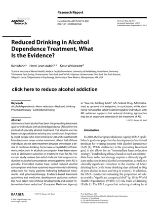 E-Mail karger@karger.com
Research Report
Eur Addict Res 2017;23:219–230
DOI: 10.1159/000481348
Reduced Drinking in Alcohol
Dependence Treatment, What
Is the Evidence?
Karl Manna
Henri-Jean Aubinb, c
Katie Witkiewitzd
a
Central Institute of Mental Health, Medical Faculty Mannheim, University of Heidelberg, Mannheim, Germany;
b
Université Paris-Saclay, Universitaires Paris-Sud, and c
APHP, Hôpitaux Universitaires Paris-Sud, Site Paul Brousse,
Villejuif, France; d
Department of Psychology, University of New Mexico, Albuquerque, NM, USA
or “low-risk drinking limits” (US Federal Drug Administra-
tion) as optional trial endpoints. In conclusion, while absti-
nence remains the safest treatment goal for individuals with
AD, evidence supports that reduced drinking approaches
may be an important extension in the treatment of AD.
© 2017 S. Karger AG, Basel
Introduction
In 2010, the European Medicines Agency (EMA) pub-
lished a guidance paper for the development of medicinal
products for treating patients with alcohol dependence
(AD) [1]. While abstinence is the prevailing treatment
goal, it also allows for an “intermediate harm reduction
strategy.” Establishing efficacy based on such an interme-
diate harm reduction strategy requires a clinically signif-
icant reduction in total alcohol consumption, as well as a
clinically significant reduction in the number of heavy
drinking days (with heavy drinking days defined as 60 g
of pure alcohol in men and 40 g in women). In addition,
the EMA considered evaluating the proportion of sub-
jects with a “significant categorical shift” (p. 10) in World
Health Organization (WHO) [2] risk levels of drinking
(Table 1). The EMA argues that reducing drinking by at
Keywords
Alcohol dependence · Harm reduction · Reduced drinking ·
Pharmacotherapy · Controlled drinking
Abstract
Abstinence from alcohol has been the prevailing treatment
goalforindividualswithalcoholdependence(AD)withinthe
context of specialty alcohol treatment. Yet, alcohol use has
been conceptualized as existing on a continuum. Important-
ly, most people who meet criteria for AD and could benefit
from treatment never receive treatment. About half of these
individuals do not seek treatment because they report a de-
sire to continue drinking. To increase acceptability of treat-
ment, reductions in alcohol consumption have been exam-
ined as alternative outcomes in treatment trials for AD. The
current study reviews data which indicate that long-term re-
duction in alcohol consumption among patients with AD is
possible. Controlled studies have tested reduced alcohol
consumption and show sustained improvements in drinking
reductions for many patients following behavioral treat-
ments and pharmacotherapy. Evidence-based treatment
guidelines and medicines development guidance authori-
ties have taken note of these developments and accept “in-
termediate harm reduction” (European Medicines Agency)
Received: May 29, 2017
Accepted: September 3, 2017
Published online: September 22, 2017
European
Addiction
cRe es ar h
Prof. Karl Mann, MD
Central Institute of Mental Health, Medical Faculty Mannheim
University of Heidelberg
J5, DE–68159 Mannheim (Germany)
E-Mail karl.mann @ zi-mannheim.de
© 2017 S. Karger AG, Basel
www.karger.com/ear
click here to reduce alcohol drinkingclick here to reduce alcohol addiction
 