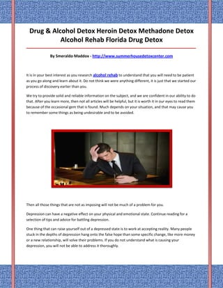 Drug & Alcohol Detox Heroin Detox Methadone Detox
            Alcohol Rehab Florida Drug Detox
_____________________________________________________________________________________

               By Smeraldo Maddox - http://www.summerhousedetoxcenter.com



It is in your best interest as you research alcohol rehab to understand that you will need to be patient
as you go along and learn about it. Do not think we were anything different, it is just that we started our
process of discovery earlier than you.

We try to provide solid and reliable information on the subject, and we are confident in our ability to do
that. After you learn more, then not all articles will be helpful, but it is worth it in our eyes to read them
because of the occasional gem that is found. Much depends on your situation, and that may cause you
to remember some things as being undesirable and to be avoided.




Then all those things that are not as imposing will not be much of a problem for you.

Depression can have a negative effect on your physical and emotional state. Continue reading for a
selection of tips and advice for battling depression.

One thing that can raise yourself out of a depressed state is to work at accepting reality. Many people
stuck in the depths of depression hang onto the false hope than some specific change, like more money
or a new relationship, will solve their problems. If you do not understand what is causing your
depression, you will not be able to address it thoroughly.
 