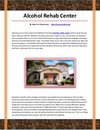 Alcohol Rehab Center
_____________________________________________________________________________________

                        By Albert rh Raychesley - http://recoveryfirst.org



We know you are here to get some definitive info about alcohol rehab center which is great because
that is what you will find. Whether you want to become an expert or not, you can take it to whatever
level you desire.There is so much to this field that there are specialized bases of knowledge and people
who have narrowly defined their scope. The simple reason in our case is we want things to be right, and
we are not always so comfortable with lack of involvement.But if you absorb the following information,
then you will know how to approach your own situation.We wish you well in your journey of discovery,
and that is really what this is in many ways.




Education is the first step in finding a method to successfully treat your depression. Find out what
resources are out there, and where you can find help when you need it. The following article contains
some useful tips and advice on where and how to begin.Depression can become addictive because the
people who care about you try to comfort you when you're depressed. If you get addicted to getting
sympathy, it puts your family and friends in a difficult position. If they keep trying to comfort and
encourage you, you're more likely to keep getting depressed to get that love and sympathy. But if they
stop giving you sympathy, you may feel unloved and they may feel they're being cruel. Try to turn things
around by focusing on what is good in your life, instead of the negatives.
 