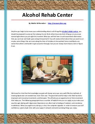 Alcohol Rehab Center
_____________________________________________________________________________________

                         By Mathis Wiltonober - http://recoveryfirst.org



Anytime you begin to increase your understanding about such things like alcohol rehab center you
should be prepared to uncover the iceberg. Do not think others have any kind of leg-up on you as we
started right where you are right this moment.What you will find here is well-researched information
that you can trust and build upon and go forward with. You will receive information that you want to act
on plus some things that are more along the lines of mistakes to be avoided. Some road blocks are
worse than others and harder to get around or through, but you can always learn how to do it or figure
it out.




We know for a fact that the knowledge you gain will always serve you very well.Effective methods of
treating depression are needed now more than ever. The great demand for help in this field has led to
improved and innovative treatments and therapies. This affords you an opportunity to find a treatment
that helps you. The following paragraphs have a number of helpful hints you can apply as you make your
way through dealing with depression.Depression can often lead to feelings of isolation and a tendency
to withdraw. What you ought to try doing is, in fact, the complete opposite. In order to recover your self
confidence, spend ample time with your support network and continue doing things you enjoy.
 