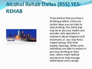Alcohol Rehab Dallas (855) YES-
REHAB
If you believe that you have a
drinking problem, there are
certain steps you can take to
stop drinking. You initial step
may be to see your health care
provider, who specialize in
substance abuse diagnosis and
treatment; or you may find a
support group, that have
weekly meetings. While some
individuals are able to reduce or
just stop drinking on their
own, others need medical
assistance to help manage
withdrawals and cravings.
 