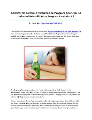 A California Alcohol Rehabilitation Program Anaheim CA
- Alcohol Rehabilitation Program Anaheim CA
_____________________________________________________________________________________

By Vason Gail - http://youtu.be/g8J8r42Ic6Y

Getting clean from drug addiction can be very difficult, Alcohol Rehabilitation Program Anaheim CA
but it can become possible with A California Alcohol Rehabilitation Program Anaheim CA. Change is
possible and it happens through having the right drug treatment and support. You should not give up
when you wish to achieve a clean life, no matter how bad things might become.

Breaking away from drug addiction is very hard, but through taking the first step it can be
accomplished. When you make the choice to stop using drugs it can make you feel conflicted, but once
you get sober you will realize it is the best thing you can ever do. Changing your life is very difficult, but
with the right help and dedication it can be done.
You are probably wondering if you are ready to make such a big change to your life and it is normal to
feel torn or conflicted about the situation. By having perseverance, dedication and a strong support
network, a person can go through the process of recovering from drug addiction. As you think about
your situation, you need to realize drugs are not the answer and your life will never get any better.

 