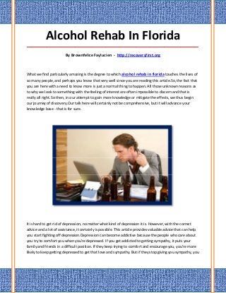 Alcohol Rehab In Florida
_____________________________________________________________________________________

                        By Brownfelice Faylucien - http://recoveryfirst.org



What we find particularly amazing is the degree to which alcohol rehab in florida touches the lives of
so many people, and perhaps you know that very well since you are reading this article.So, the fact that
you are here with a need to know more is just a normal thing to happen. All those unknown reasons as
to why we look to something with the feeling of interest are often impossible to discern and that is
really all right. So then, in our attempt to gain more knowledge or mitigate the effects, we thus begin
our journey of discovery.Our talk here will certainly not be comprehensive, but it will advance your
knowledge base - that is for sure.




It is hard to get rid of depression, no matter what kind of depression it is. However, with the correct
advice and a lot of assistance, it certainly is possible. This article provides valuable advice that can help
you start fighting off depression.Depression can become addictive because the people who care about
you try to comfort you when you're depressed. If you get addicted to getting sympathy, it puts your
family and friends in a difficult position. If they keep trying to comfort and encourage you, you're more
likely to keep getting depressed to get that love and sympathy. But if they stop giving you sympathy, you
 