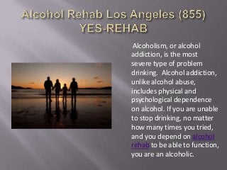 Alcoholism, or alcohol
addiction, is the most
severe type of problem
drinking. Alcohol addiction,
unlike alcohol abuse,
includes physical and
psychological dependence
on alcohol. If you are unable
to stop drinking, no matter
how many times you tried,
and you depend on alcohol
rehab to be able to function,
you are an alcoholic.
 