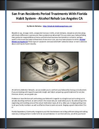 San Fran Residents Period Treatments With Florida
Habit System - Alcohol Rehab Los Angeles CA
_____________________________________________________________________________________

By Morris Nicholas - http://alcoholrehablosangelesca.com

Bloodshot eye, strange smells, unexpected increase in bills, erratic behavior, deceptive activities along
with drastic difference in persona do these symptoms predicament? Do you notice your beloved failing
their particular responsibilities at home and home loan business functionality in school or perhaps
work? In the event the reply to these kind of concerns is yes, you may have purpose to stress. Alcohol
Rehab Los Angeles CA These signs or symptoms and associated with substance abuse or even substance
abuse and may be faced instantly.

At California Addiction Network, we can enable you to confront your beloved by having an involvement.
If you are looking with regard to specialist insight and help in preparing a good treatment for any San
Francisco citizen, we can guide you.
Problems in later life that will confronting your beloved in regards to a tough issue such as drug use is
actually daunting and hard, as well as that’s the reason why we could allow you to. By subtracting in the
organizing and matching areas of the actual medication input, all of us allow you to target getting close
to all your family members as well as effective these to seek out assist. Staging a good intervention? Do
it!
Florida Dependency Community recognizes your thin line between not aiding sufficient along with aiding
excessive, making certain in order to hit an account balance. In our interventions, we all let your loved

 