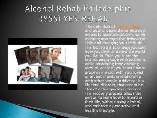 The definition of alcohol abuse
and alcohol dependence recovery,
means to maintain sobriety, while
learning new cognitive-behavioral
skills and changing your attitude.
The first step is to change yourself,
how you think and view the world
you live in. Then you learn the
techniques to cope with problems,
while abstaining from drinking
alcohol, and last, you learn how to
properly interact with your loved
ones, and maintain relationship
with other people. Addiction, is a
life time disorder, that cannot be
"fixed" either quickly or forever.
The recovery process allows the
person to learn how to maintain
their life, without using alcohol,
and embrace a productive and
healthy life style.
 