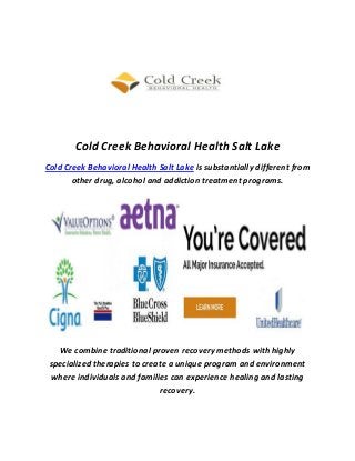 Cold Creek Behavioral Health Salt Lake
Cold Creek Behavioral Health Salt Lake is substantially different from
other drug, alcohol and addiction treatment programs.
We combine traditional proven recovery methods with highly
specialized therapies to create a unique program and environment
where individuals and families can experience healing and lasting
recovery.
 