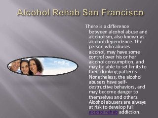 There is a difference
between alcohol abuse and
alcoholism, also known as
alcohol dependence. The
person who abuses
alcohol, may have some
control over his or her
alcohol consumption, and
may be able to set limits to
their drinking patterns.
Nonetheless, the alcohol
abusers have self-
destructive behaviors, and
may become danger to
themselves and others.
Alcohol abusers are always
at risk to develop full
alcohol rehab addiction.
 