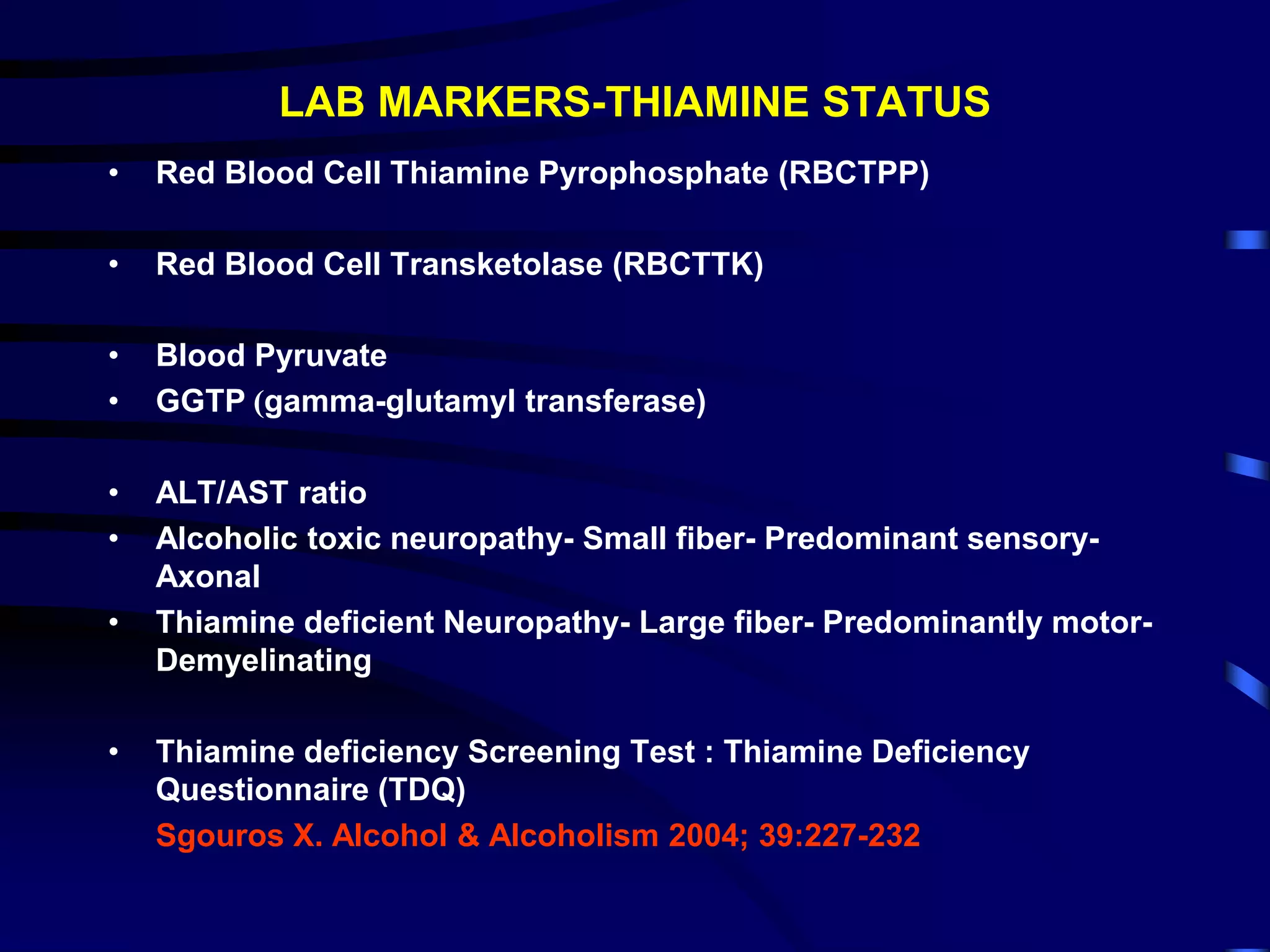 LAB MARKERS-THIAMINE STATUS
• Red Blood Cell Thiamine Pyrophosphate (RBCTPP)
• Red Blood Cell Transketolase (RBCTTK)
• Blood Pyruvate
• GGTP (gamma-glutamyl transferase)
• ALT/AST ratio
• Alcoholic toxic neuropathy- Small fiber- Predominant sensory-
Axonal
• Thiamine deficient Neuropathy- Large fiber- Predominantly motor-
Demyelinating
• Thiamine deficiency Screening Test : Thiamine Deficiency
Questionnaire (TDQ)
Sgouros X. Alcohol & Alcoholism 2004; 39:227-232
 