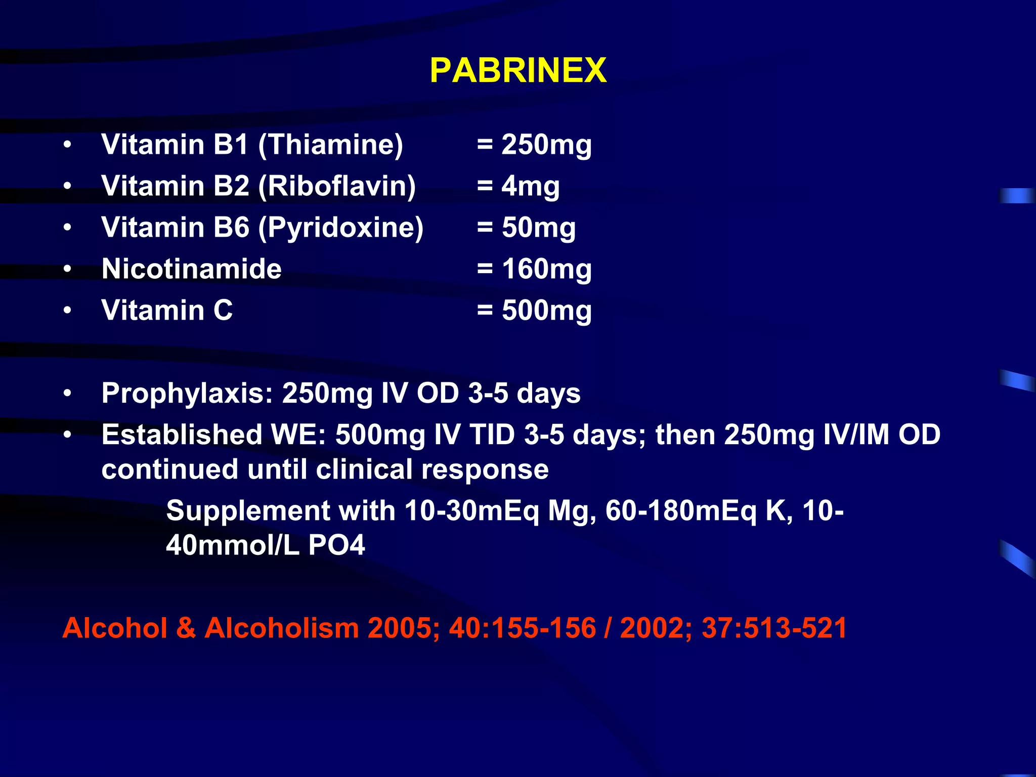 PABRINEX
• Vitamin B1 (Thiamine) = 250mg
• Vitamin B2 (Riboflavin) = 4mg
• Vitamin B6 (Pyridoxine) = 50mg
• Nicotinamide = 160mg
• Vitamin C = 500mg
• Prophylaxis: 250mg IV OD 3-5 days
• Established WE: 500mg IV TID 3-5 days; then 250mg IV/IM OD
continued until clinical response
Supplement with 10-30mEq Mg, 60-180mEq K, 10-
40mmol/L PO4
Alcohol & Alcoholism 2005; 40:155-156 / 2002; 37:513-521
 