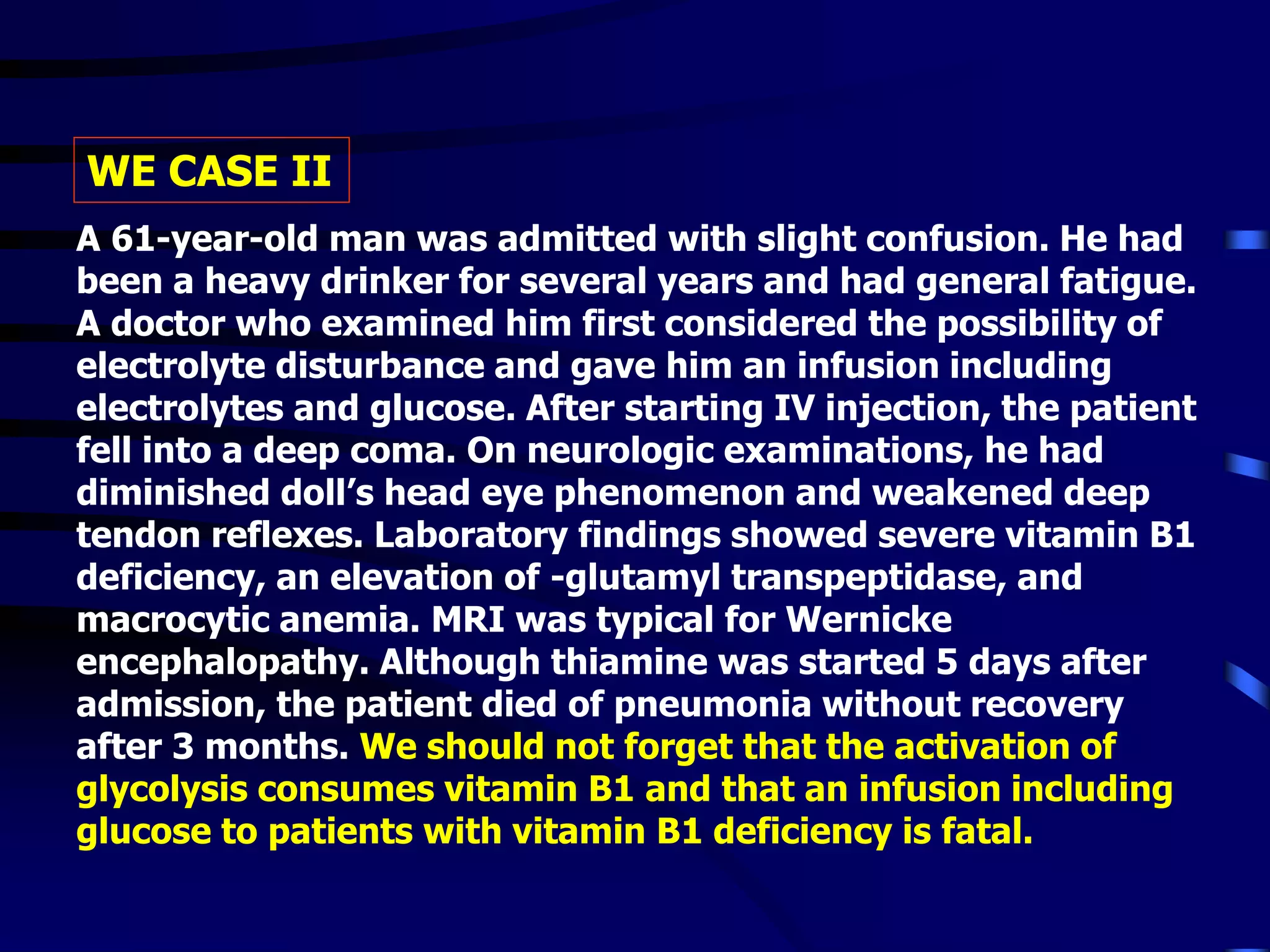 A 61-year-old man was admitted with slight confusion. He had
been a heavy drinker for several years and had general fatigue.
A doctor who examined him first considered the possibility of
electrolyte disturbance and gave him an infusion including
electrolytes and glucose. After starting IV injection, the patient
fell into a deep coma. On neurologic examinations, he had
diminished doll’s head eye phenomenon and weakened deep
tendon reflexes. Laboratory findings showed severe vitamin B1
deficiency, an elevation of -glutamyl transpeptidase, and
macrocytic anemia. MRI was typical for Wernicke
encephalopathy. Although thiamine was started 5 days after
admission, the patient died of pneumonia without recovery
after 3 months. We should not forget that the activation of
glycolysis consumes vitamin B1 and that an infusion including
glucose to patients with vitamin B1 deficiency is fatal.
WE CASE II
 