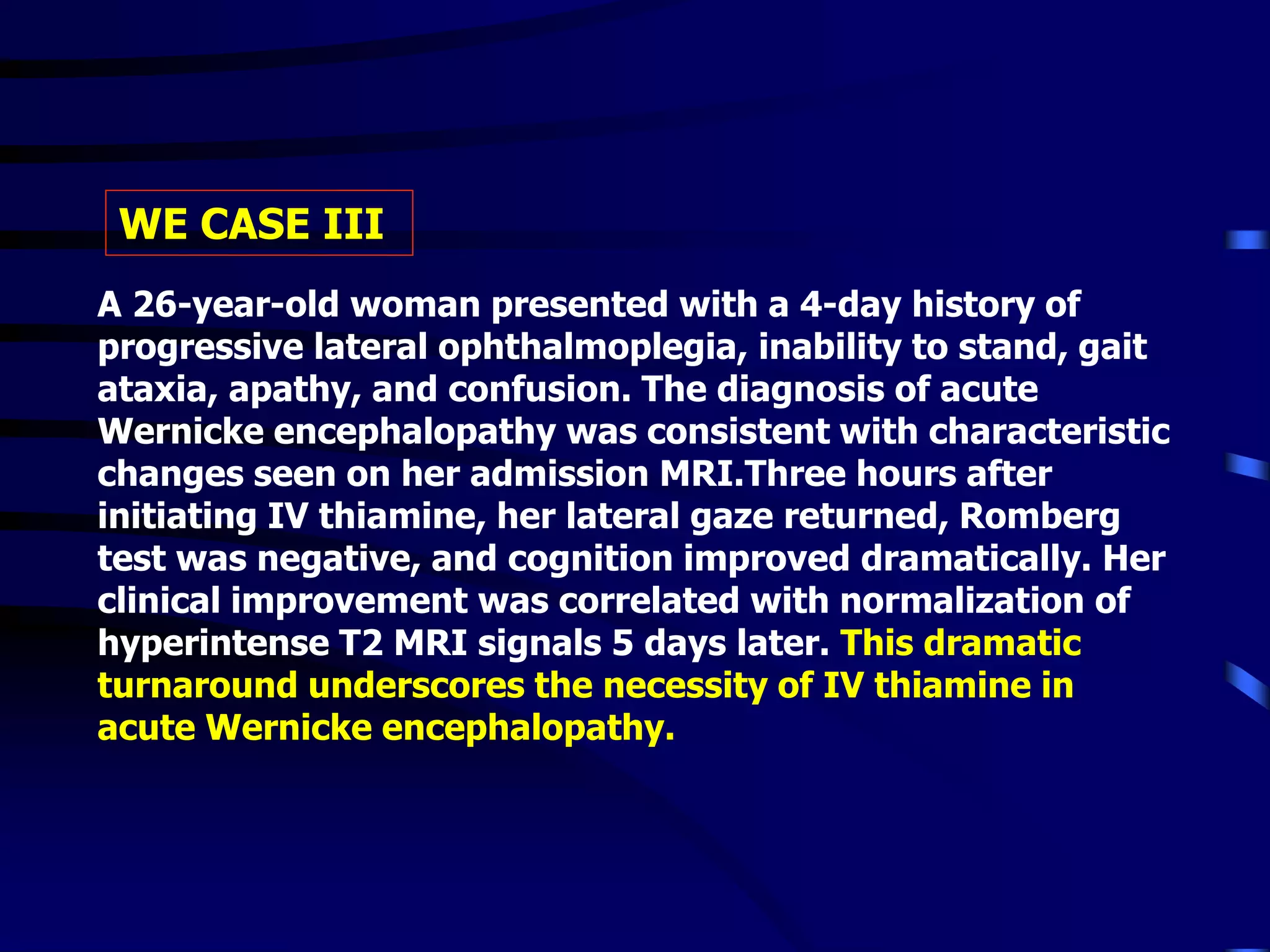 A 26-year-old woman presented with a 4-day history of
progressive lateral ophthalmoplegia, inability to stand, gait
ataxia, apathy, and confusion. The diagnosis of acute
Wernicke encephalopathy was consistent with characteristic
changes seen on her admission MRI.Three hours after
initiating IV thiamine, her lateral gaze returned, Romberg
test was negative, and cognition improved dramatically. Her
clinical improvement was correlated with normalization of
hyperintense T2 MRI signals 5 days later. This dramatic
turnaround underscores the necessity of IV thiamine in
acute Wernicke encephalopathy.
WE CASE III
 