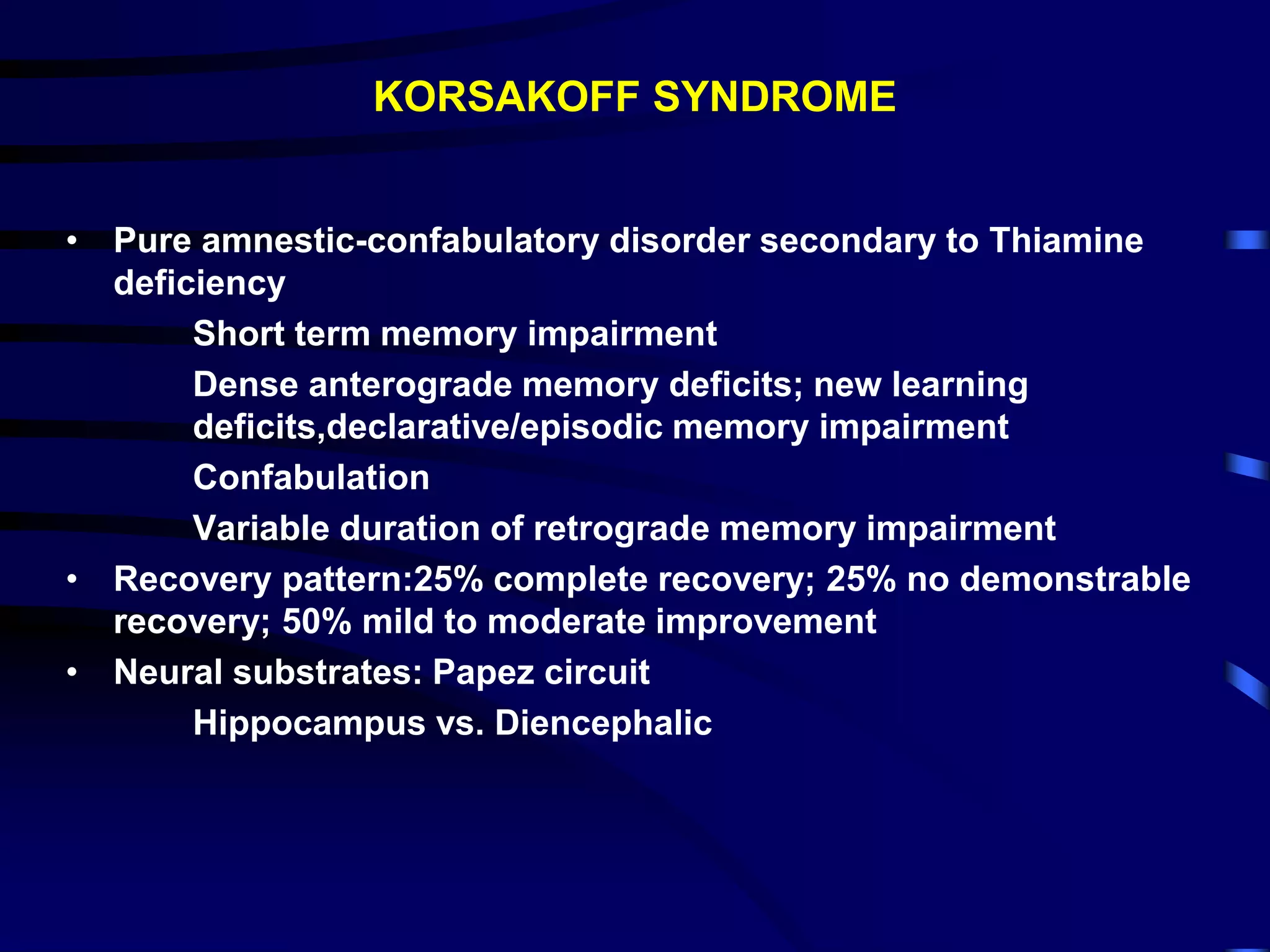 KORSAKOFF SYNDROME
• Pure amnestic-confabulatory disorder secondary to Thiamine
deficiency
Short term memory impairment
Dense anterograde memory deficits; new learning
deficits,declarative/episodic memory impairment
Confabulation
Variable duration of retrograde memory impairment
• Recovery pattern:25% complete recovery; 25% no demonstrable
recovery; 50% mild to moderate improvement
• Neural substrates: Papez circuit
Hippocampus vs. Diencephalic
 