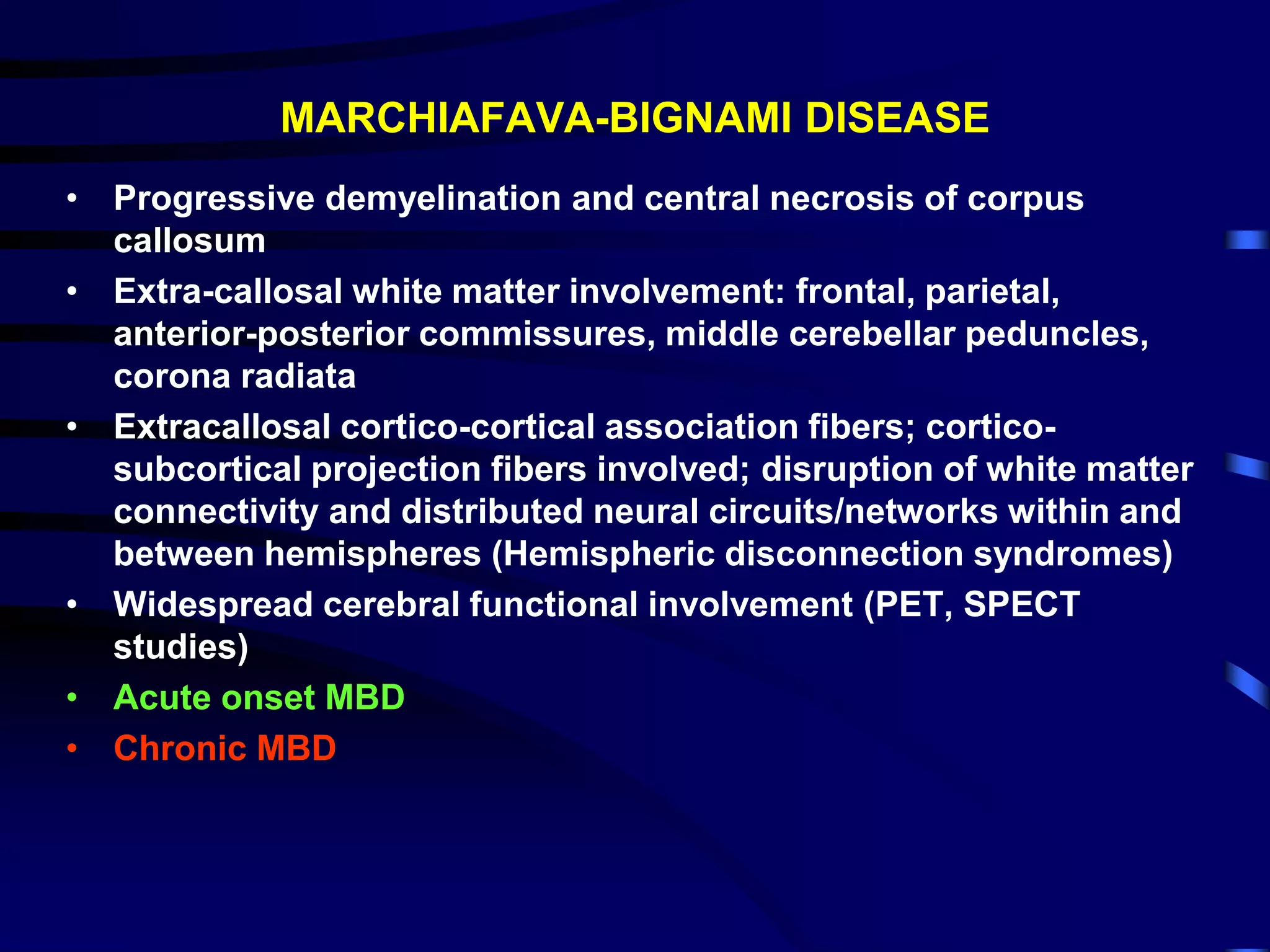MARCHIAFAVA-BIGNAMI DISEASE
• Progressive demyelination and central necrosis of corpus
callosum
• Extra-callosal white matter involvement: frontal, parietal,
anterior-posterior commissures, middle cerebellar peduncles,
corona radiata
• Extracallosal cortico-cortical association fibers; cortico-
subcortical projection fibers involved; disruption of white matter
connectivity and distributed neural circuits/networks within and
between hemispheres (Hemispheric disconnection syndromes)
• Widespread cerebral functional involvement (PET, SPECT
studies)
• Acute onset MBD
• Chronic MBD
 