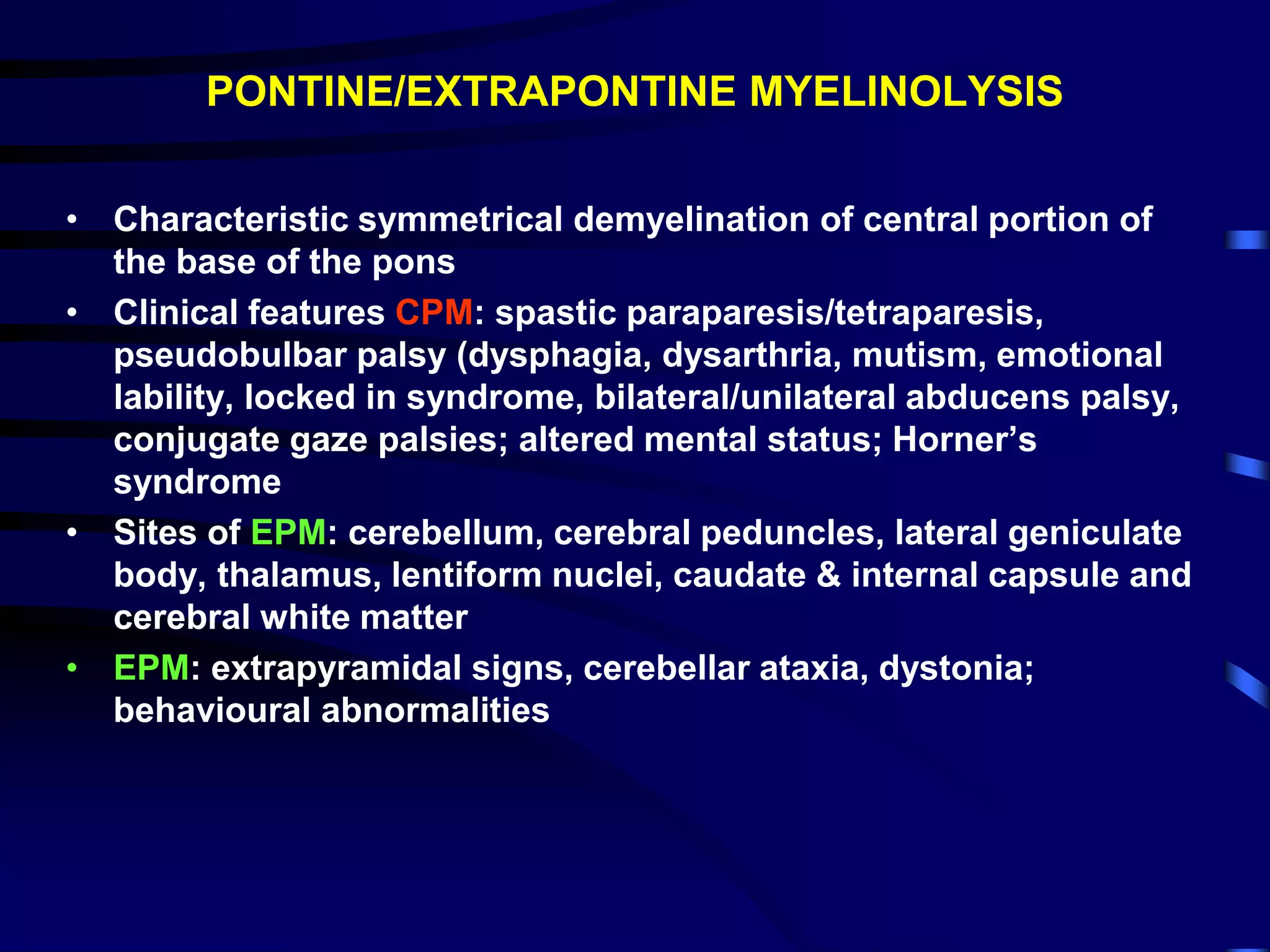 PONTINE/EXTRAPONTINE MYELINOLYSIS
• Characteristic symmetrical demyelination of central portion of
the base of the pons
• Clinical features CPM: spastic paraparesis/tetraparesis,
pseudobulbar palsy (dysphagia, dysarthria, mutism, emotional
lability, locked in syndrome, bilateral/unilateral abducens palsy,
conjugate gaze palsies; altered mental status; Horner’s
syndrome
• Sites of EPM: cerebellum, cerebral peduncles, lateral geniculate
body, thalamus, lentiform nuclei, caudate & internal capsule and
cerebral white matter
• EPM: extrapyramidal signs, cerebellar ataxia, dystonia;
behavioural abnormalities
 