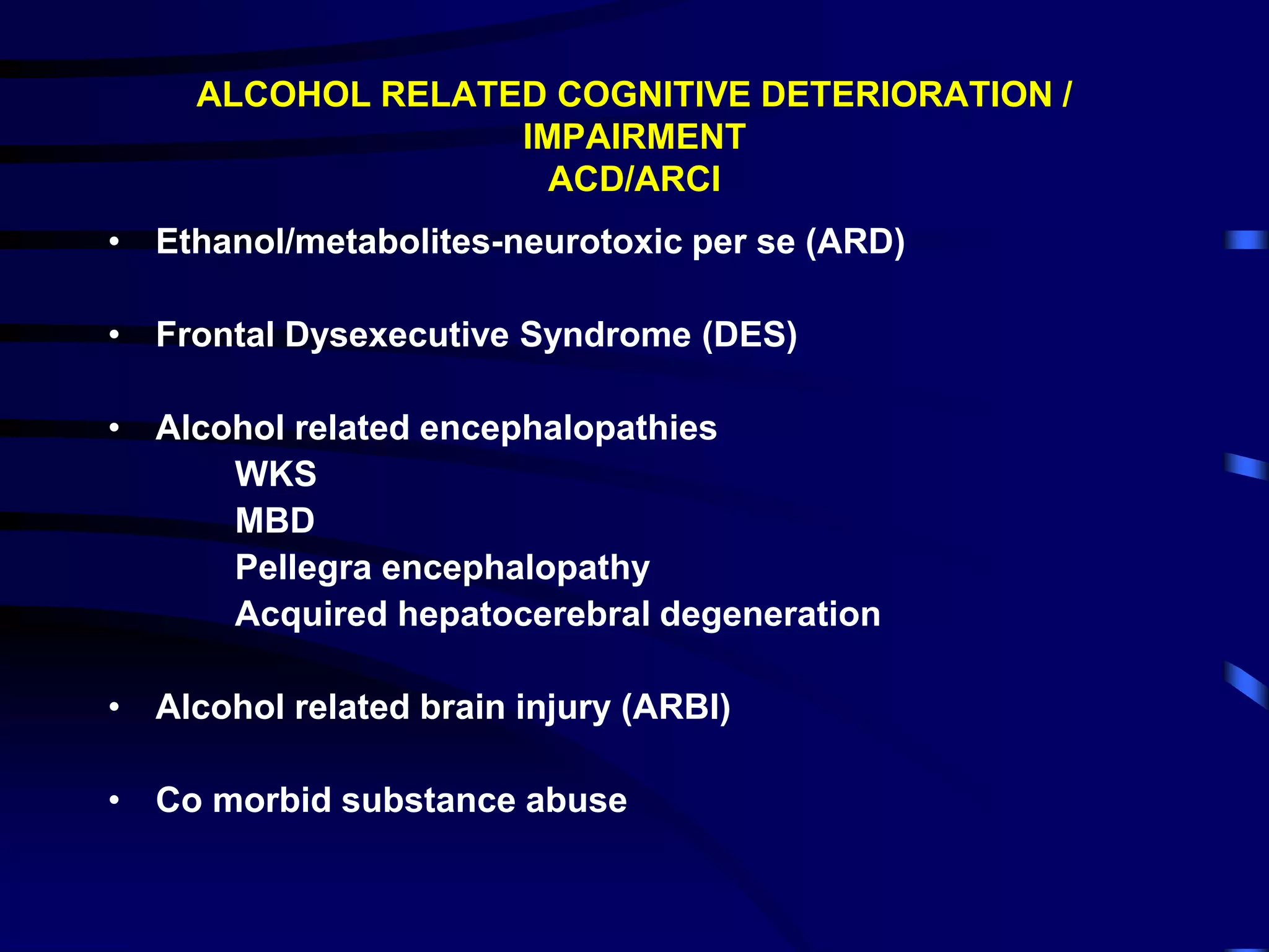 ALCOHOL RELATED COGNITIVE DETERIORATION /
IMPAIRMENT
ACD/ARCI
• Ethanol/metabolites-neurotoxic per se (ARD)
• Frontal Dysexecutive Syndrome (DES)
• Alcohol related encephalopathies
WKS
MBD
Pellegra encephalopathy
Acquired hepatocerebral degeneration
• Alcohol related brain injury (ARBI)
• Co morbid substance abuse
 