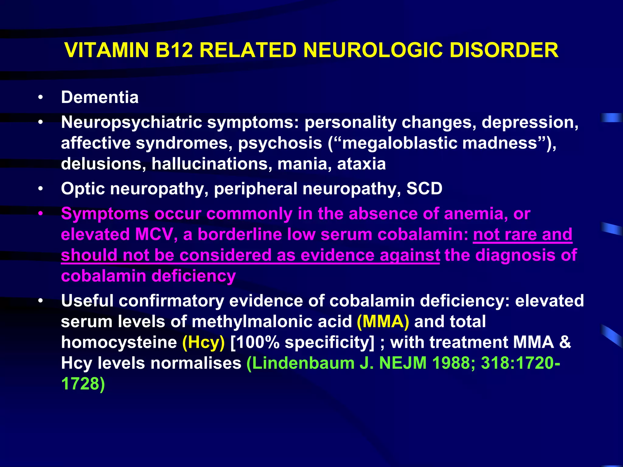 VITAMIN B12 RELATED NEUROLOGIC DISORDER
• Dementia
• Neuropsychiatric symptoms: personality changes, depression,
affective syndromes, psychosis (“megaloblastic madness”),
delusions, hallucinations, mania, ataxia
• Optic neuropathy, peripheral neuropathy, SCD
• Symptoms occur commonly in the absence of anemia, or
elevated MCV, a borderline low serum cobalamin: not rare and
should not be considered as evidence against the diagnosis of
cobalamin deficiency
• Useful confirmatory evidence of cobalamin deficiency: elevated
serum levels of methylmalonic acid (MMA) and total
homocysteine (Hcy) [100% specificity] ; with treatment MMA &
Hcy levels normalises (Lindenbaum J. NEJM 1988; 318:1720-
1728)
 