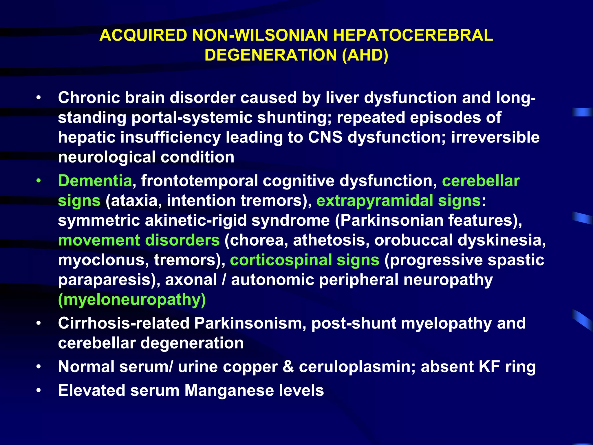 ACQUIRED NON-WILSONIAN HEPATOCEREBRAL
DEGENERATION (AHD)
• Chronic brain disorder caused by liver dysfunction and long-
standing portal-systemic shunting; repeated episodes of
hepatic insufficiency leading to CNS dysfunction; irreversible
neurological condition
• Dementia, frontotemporal cognitive dysfunction, cerebellar
signs (ataxia, intention tremors), extrapyramidal signs:
symmetric akinetic-rigid syndrome (Parkinsonian features),
movement disorders (chorea, athetosis, orobuccal dyskinesia,
myoclonus, tremors), corticospinal signs (progressive spastic
paraparesis), axonal / autonomic peripheral neuropathy
(myeloneuropathy)
• Cirrhosis-related Parkinsonism, post-shunt myelopathy and
cerebellar degeneration
• Normal serum/ urine copper & ceruloplasmin; absent KF ring
• Elevated serum Manganese levels
 