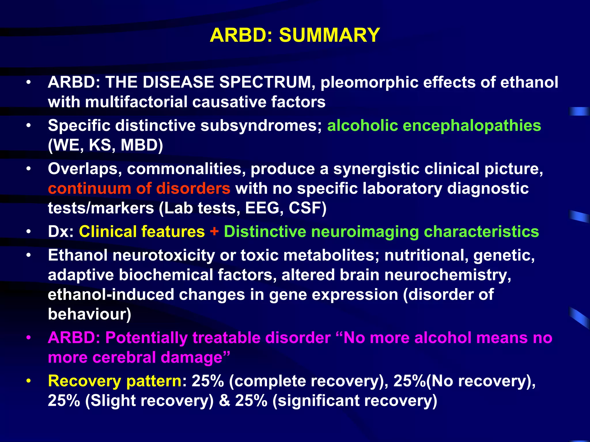 ARBD: SUMMARY
• ARBD: THE DISEASE SPECTRUM, pleomorphic effects of ethanol
with multifactorial causative factors
• Specific distinctive subsyndromes; alcoholic encephalopathies
(WE, KS, MBD)
• Overlaps, commonalities, produce a synergistic clinical picture,
continuum of disorders with no specific laboratory diagnostic
tests/markers (Lab tests, EEG, CSF)
• Dx: Clinical features + Distinctive neuroimaging characteristics
• Ethanol neurotoxicity or toxic metabolites; nutritional, genetic,
adaptive biochemical factors, altered brain neurochemistry,
ethanol-induced changes in gene expression (disorder of
behaviour)
• ARBD: Potentially treatable disorder “No more alcohol means no
more cerebral damage”
• Recovery pattern: 25% (complete recovery), 25%(No recovery),
25% (Slight recovery) & 25% (significant recovery)
 